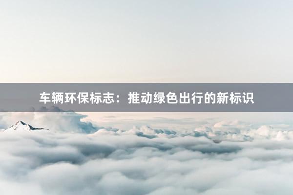 车辆环保标志：推动绿色出行的新标识