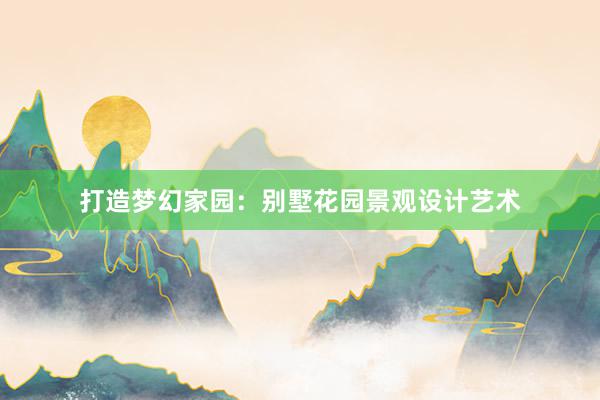 打造梦幻家园：别墅花园景观设计艺术